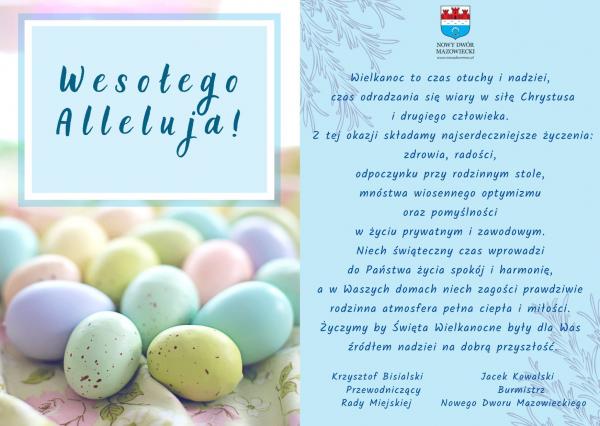 Wielkanoc to czas otuchy i nadziei, czas odradzania się wiary w siłę Chrystusa i drugiego człowieka.  Z tej okazji składamy najserdeczniejsze życzenia: zdrowia, radości, odpoczynku przy rodzinnym stole, mnóstwa wiosennego optymizmu oraz pomyślności w życiu prywatnym i zawodowym. Niech świąteczny czas wprowadzi do Państwa życia spokój i harmonię, a w Waszych domach niech zagości prawdziwie rodzinna atmosfera pełna ciepła i miłości. Życzymy by Święta Wielkanocne były dla Was źródłem nadziei na dobrą przyszłość. Krzysztof Bisialski Przewodniczący Rady Miejskiej  Jacek Kowalski Burmistrz Nowego Dworu Mazowieckiego.