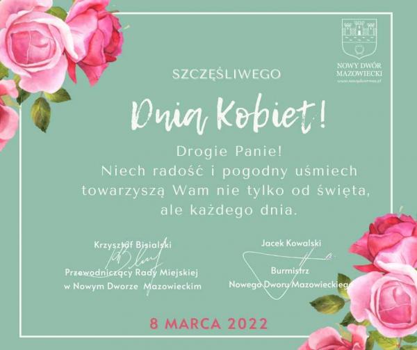 Szczęśliwego Dnia Kobiet! Drogie Panie! Niech radość i pogodny uśmiech towarzyszą Wam nie tylko od święta, ale każdego dnia. Krzysztof Bisialski Przewodniczący Rady Miejskiej w Nowym Dworze Mazowieckim. Jacek Kowalski Burmistrz Nowego Dworu Mazowieckiego.