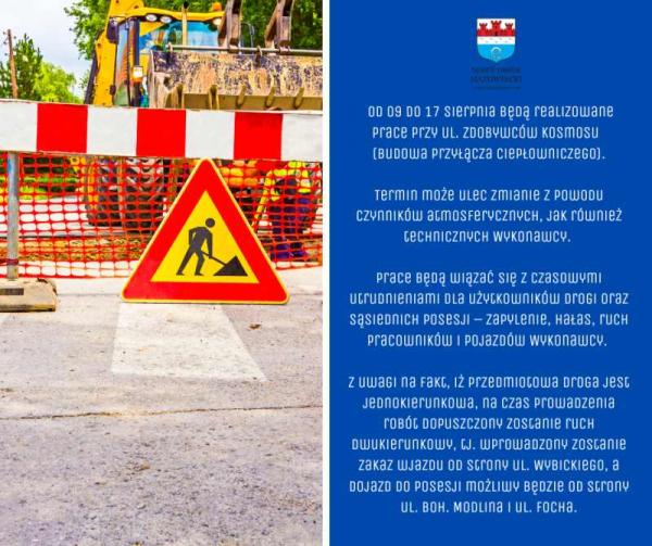 Od 9.08. (wtorek) do 17.08. (środa) będą realizowane prace na drodze gminnej ul. Zdobywców Kosmosu polegające na budowie przyłącza ciepłowniczego do realizowanej inwestycji budynków mieszkalnych w zabudowie szeregowej.